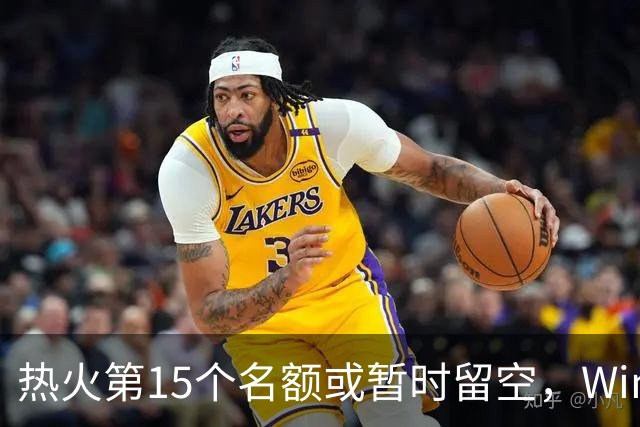 热火第15个名额或暂时留空，Windhorst：他们盯上尼克·理查兹